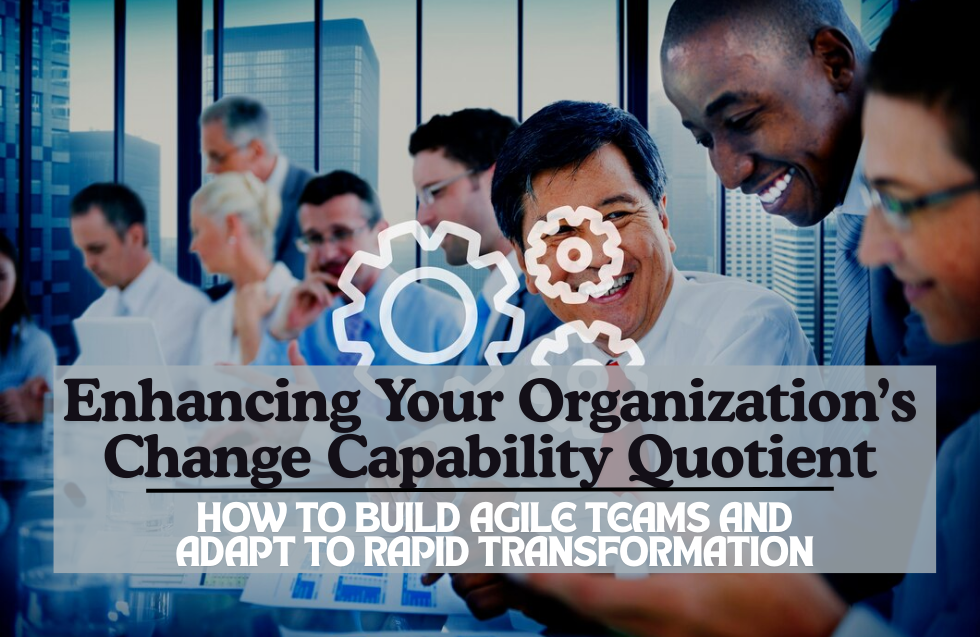 Enhancing Your Organization’s Change Capability Quotient: How to Build Agile Teams and Adapt to Rapid Transformation