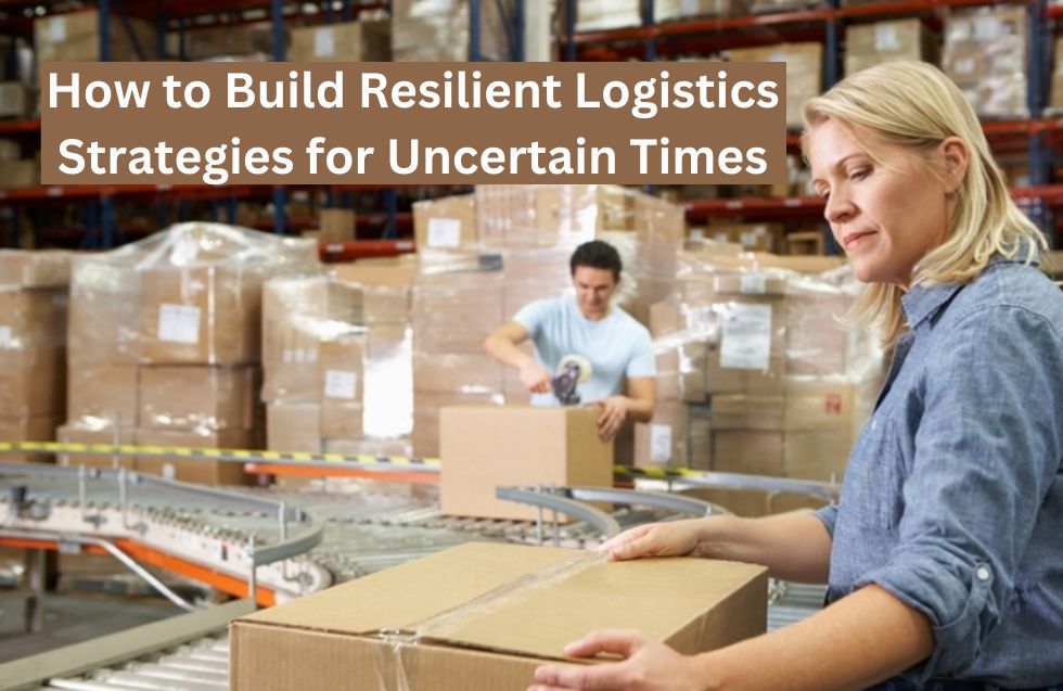 How to Build Resilient Logistics Strategies for Uncertain Times